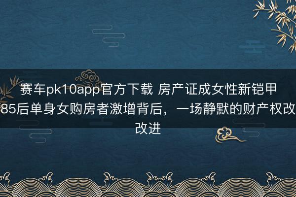 赛车pk10app官方下载 房产证成女性新铠甲？85后单身女购房者激增背后，一场静默的财产权改进