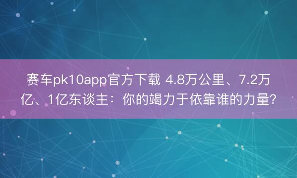 赛车pk10app官方下载 4.8万公里、7.2万亿、1亿东谈主：你的竭力于依靠谁的力量？