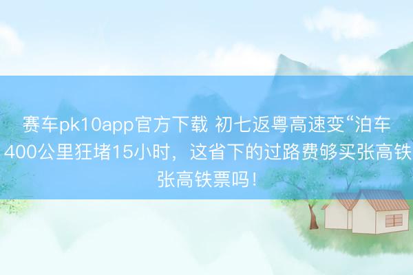 赛车pk10app官方下载 初七返粤高速变“泊车场”？400公里狂堵15小时，这省下的过路费够买张高铁票吗！