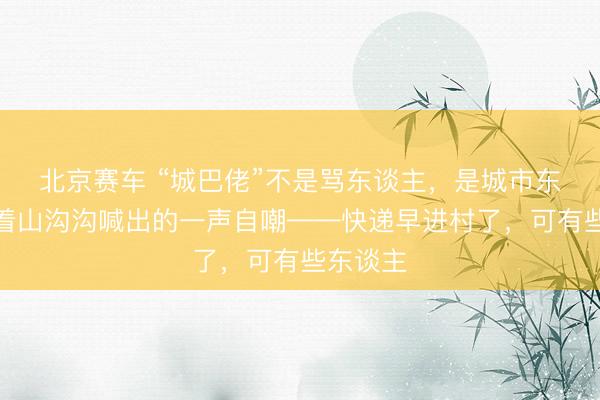 北京赛车 “城巴佬”不是骂东谈主，是城市东谈主对着山沟沟喊出的一声自嘲——快递早进村了，可有些东谈主