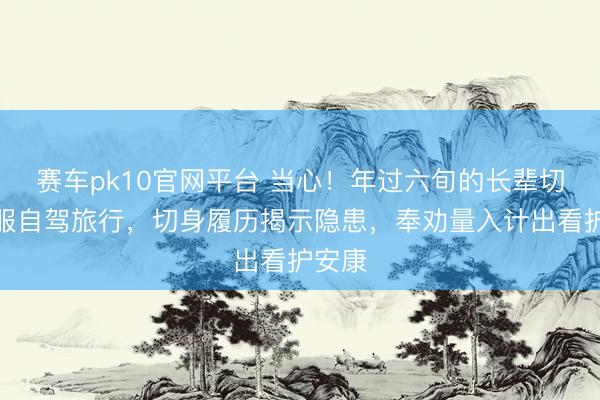 赛车pk10官网平台 当心！年过六旬的长辈切勿降服自驾旅行，切身履历揭示隐患，奉劝量入计出看护安康