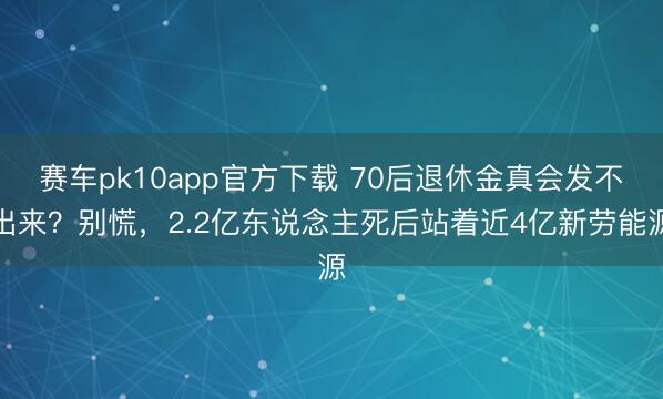 赛车pk10app官方下载 70后退休金真会发不出来？别慌，2.2亿东说念主死后站着近4亿新劳能源