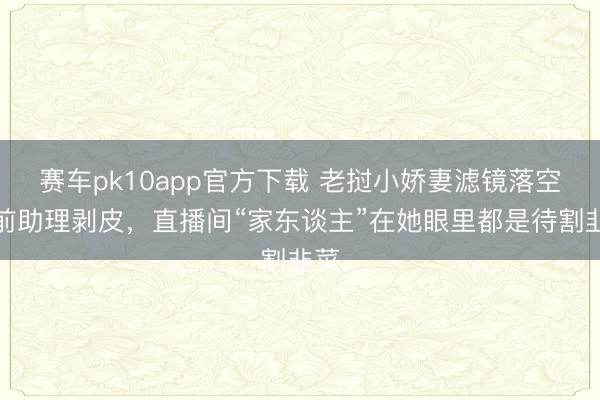 赛车pk10app官方下载 老挝小娇妻滤镜落空：前助理剥皮，直播间“家东谈主”在她眼里都是待割韭菜