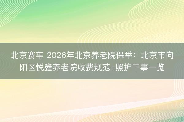 北京赛车 2026年北京养老院保举：北京市向阳区悦鑫养老院收费规范+照护干事一览
