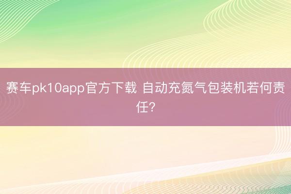 赛车pk10app官方下载 自动充氮气包装机若何责任？