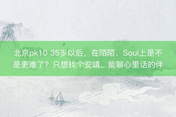 北京pk10 35岁以后，在陌陌、Soul上是不是更难了？只想找个安靖、能聊心里话的伴