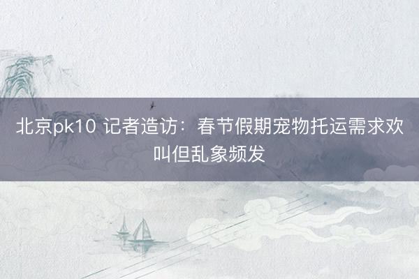 北京pk10 记者造访:春节假期宠物托运需求欢叫但乱象频发