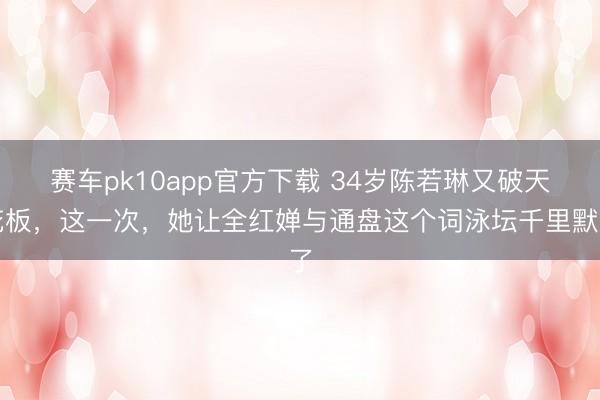 赛车pk10app官方下载 34岁陈若琳又破天花板,这一次,她让全红婵与通盘这个词泳坛千里默了