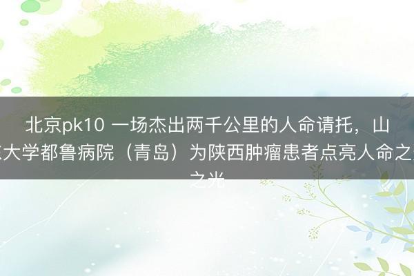 北京pk10 一场杰出两千公里的人命请托,山东大学都鲁病院(青岛)为陕西肿瘤患者点亮人命之光