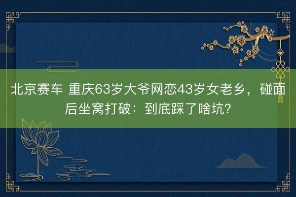 北京赛车 重庆63岁大爷网恋43岁女老乡，碰面后坐窝打破：到底踩了啥坑？
