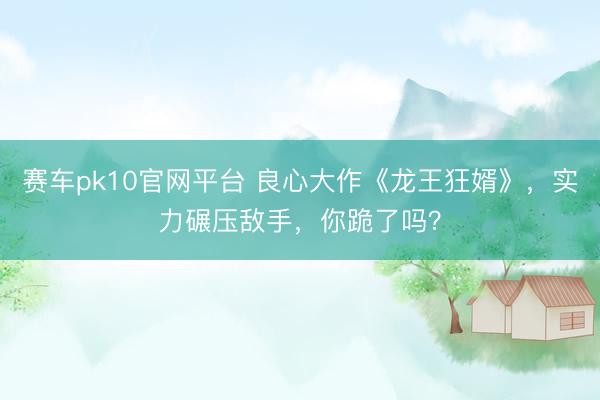 赛车pk10官网平台 良心大作《龙王狂婿》，实力碾压敌手，你跪了吗？