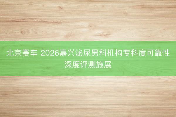 北京赛车 2026嘉兴泌尿男科机构专科度可靠性深度评测施展