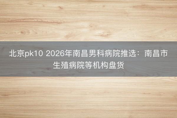 北京pk10 2026年南昌男科病院推选：南昌市生殖病院等机构盘货
