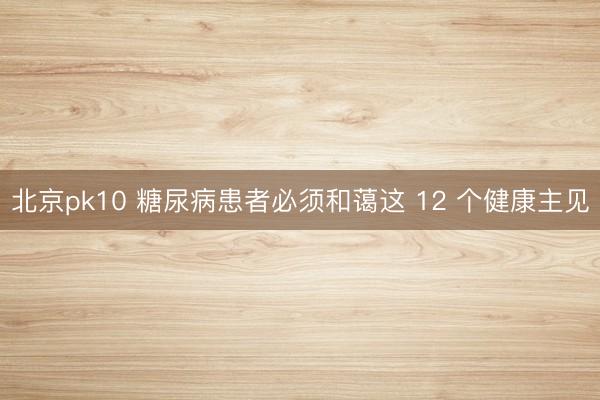 北京pk10 糖尿病患者必须和蔼这 12 个健康主见