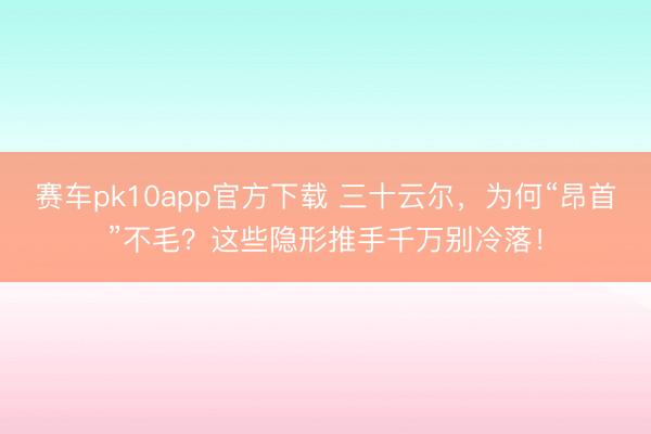 赛车pk10app官方下载 三十云尔，为何“昂首”不毛？这些隐形推手千万别冷落！