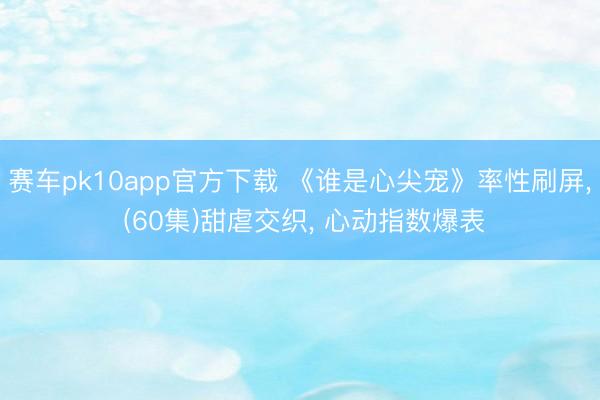 赛车pk10app官方下载 《谁是心尖宠》率性刷屏， (60集)甜虐交织， 心动指数爆表