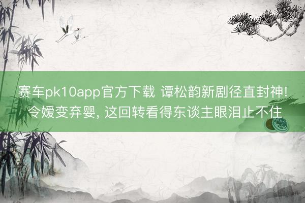 赛车pk10app官方下载 谭松韵新剧径直封神! 令嫒变弃婴， 这回转看得东谈主眼泪止不住