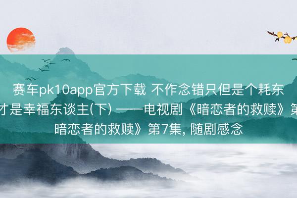 赛车pk10app官方下载 不作念错只但是个耗东谈主 作念对了才是幸福东谈主(下) ——电视剧《暗恋者的救赎》第7集， 随剧感念