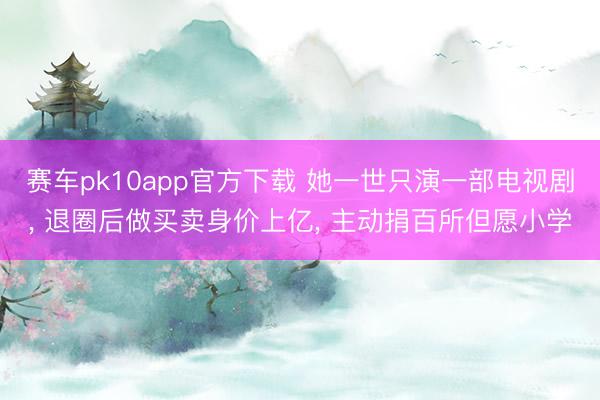 赛车pk10app官方下载 她一世只演一部电视剧， 退圈后做买卖身价上亿， 主动捐百所但愿小学